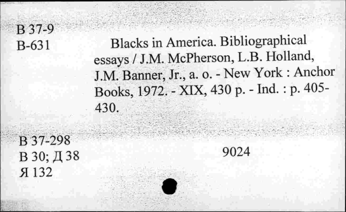 ﻿B 37-9
B-631	Blacks in America. Bibliographical
essays I J.M. McPherson, L.B. Holland, J.M. Banner, Jr., a. o. - New York : Anchor Books, 1972. - XIX, 430 p. - Ind. : p. 405-430.
B 37-298
B 30; A 38	9024
H 132